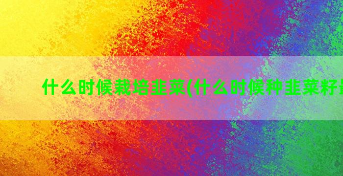 什么时候栽培韭菜(什么时候种韭菜籽最合适)