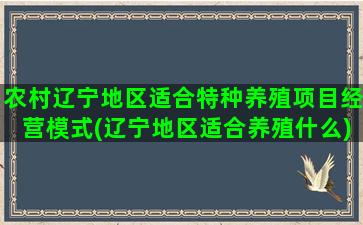 农村辽宁地区适合特种养殖项目经营模式(辽宁地区适合养殖什么)