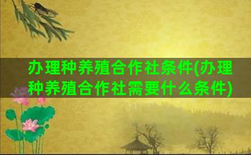 办理种养殖合作社条件(办理种养殖合作社需要什么条件)