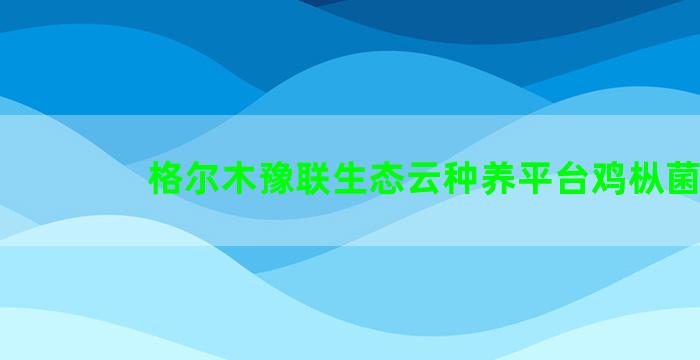 格尔木豫联生态云种养平台鸡枞菌