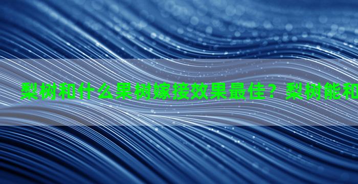 梨树和什么果树嫁接效果最佳？梨树能和什么树嫁接