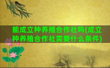 能成立种养殖合作社吗(成立种养殖合作社需要什么条件)